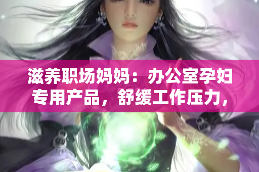 滋養(yǎng)職場媽媽：辦公室孕婦專用產(chǎn)品，舒緩工作壓力，呵護(hù)母嬰健康