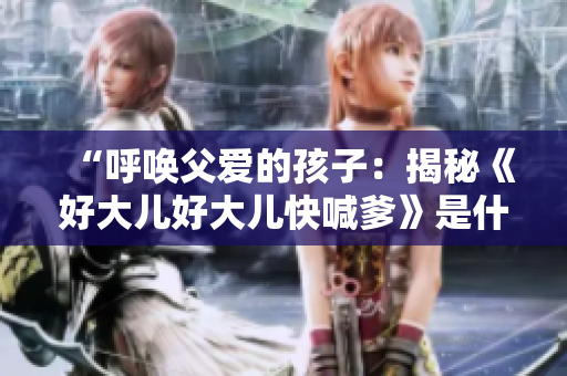 “呼喚父愛的孩子：揭秘《好大兒好大兒快喊爹》是什么歌”
