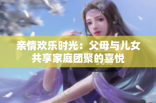 親情歡樂時光：父母與兒女共享家庭團聚的喜悅