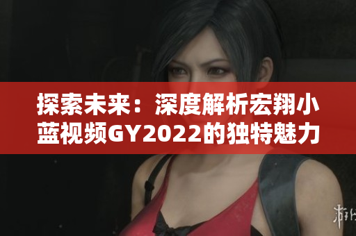 探索未來：深度解析宏翔小藍視頻GY2022的獨特魅力與技術(shù)創(chuàng)新