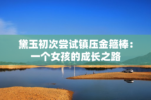 黛玉初次嘗試鎮(zhèn)壓金箍棒：一個(gè)女孩的成長(zhǎng)之路