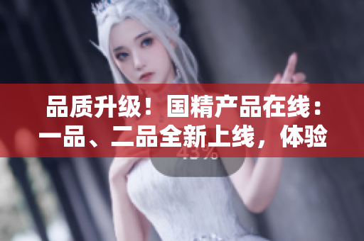 品質(zhì)升級！國精產(chǎn)品在線：一品、二品全新上線，體驗國貨精品！