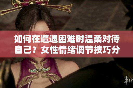 如何在遭遇困難時溫柔對待自己？女性情緒調(diào)節(jié)技巧分享