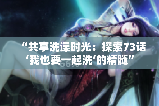 “共享洗澡時光：探索73話‘我也要一起洗’的精髓”