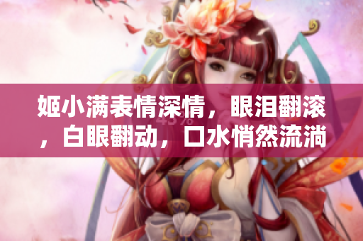 姬小滿表情深情，眼淚翻滾，白眼翻動，口水悄然流淌。