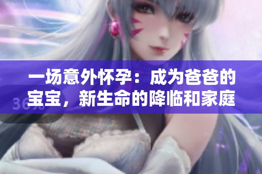 一場(chǎng)意外懷孕：成為爸爸的寶寶，新生命的降臨和家庭的改變