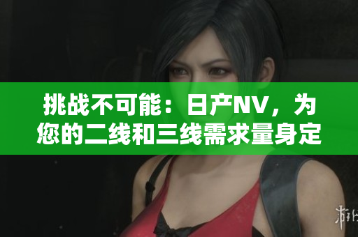 挑戰(zhàn)不可能：日產(chǎn)NV，為您的二線和三線需求量身定制的完美選擇
