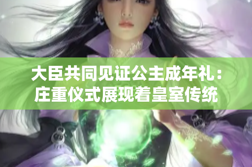 大臣共同見(jiàn)證公主成年禮：莊重儀式展現(xiàn)著皇室傳統(tǒng)