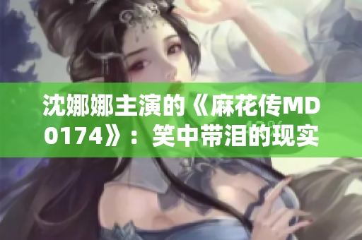 沈娜娜主演的《麻花傳MD0174》：笑中帶淚的現(xiàn)實演繹