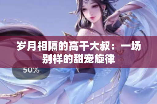 歲月相隔的高干大叔：一場(chǎng)別樣的甜寵旋律