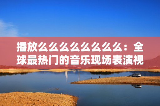 播放么么么么么么么么:全球最熱門的音樂現(xiàn)場表演視頻合集 播放么么么么么么么么:全球最熱門的音樂現(xiàn)場表演視頻合集