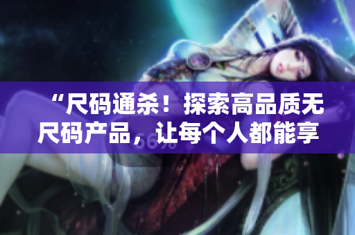 “尺碼通殺！探索高品質(zhì)無(wú)尺碼產(chǎn)品，讓每個(gè)人都能享受完美穿著體驗(yàn)”