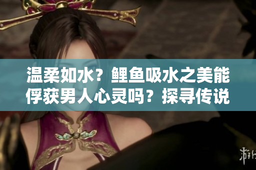 溫柔如水？鯉魚吸水之美能俘獲男人心靈嗎？探尋傳說(shuō)背后的真相