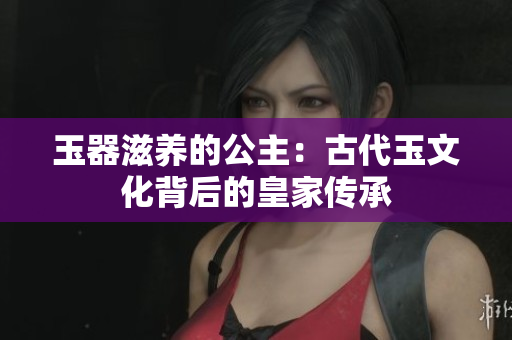 玉器滋養(yǎng)的公主：古代玉文化背后的皇家傳承