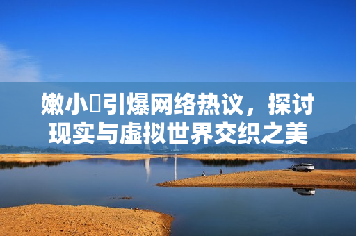 嫩小槡引爆網(wǎng)絡(luò)熱議，探討現(xiàn)實與虛擬世界交織之美