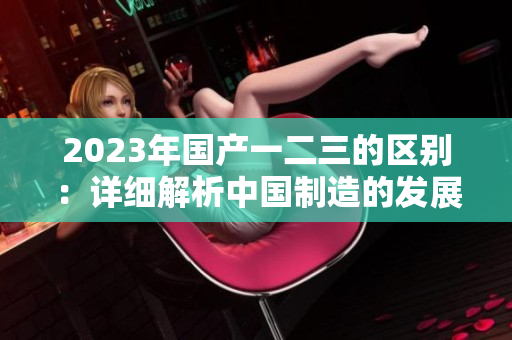 2023年國(guó)產(chǎn)一二三的區(qū)別：詳細(xì)解析中國(guó)制造的發(fā)展趨勢(shì)
