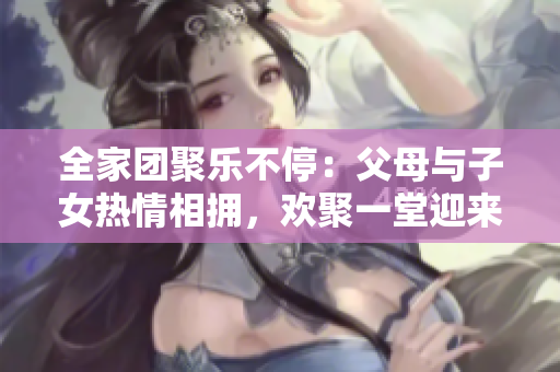 全家團(tuán)聚樂不停：父母與子女熱情相擁，歡聚一堂迎來《父母全家兒女大聯(lián)歡》第14集