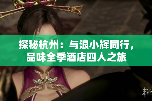 探秘杭州：與浪小輝同行，品味全季酒店四人之旅