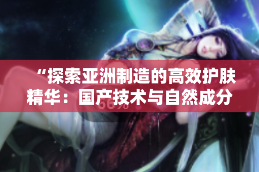 “探索亞洲制造的高效護膚精華：國產(chǎn)技術(shù)與自然成分的完美結(jié)合”