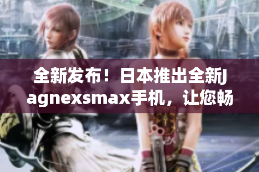 全新發(fā)布！日本推出全新Jagnexsmax手機，讓您暢享卓越性能與精湛設(shè)計