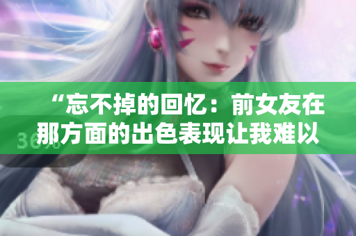“忘不掉的回憶：前女友在那方面的出色表現(xiàn)讓我難以忘懷”