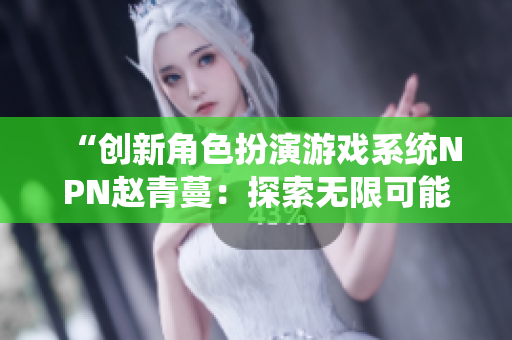 “創(chuàng)新角色扮演游戲系統(tǒng)NPN趙青蔓：探索無限可能的虛擬世界”