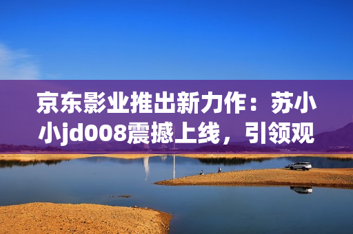 京東影業(yè)推出新力作：蘇小小jd008震撼上線(xiàn)，引領(lǐng)觀影新潮流
