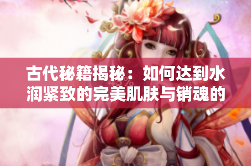 古代秘籍揭秘：如何達到水潤緊致的完美肌膚與銷魂的魅力