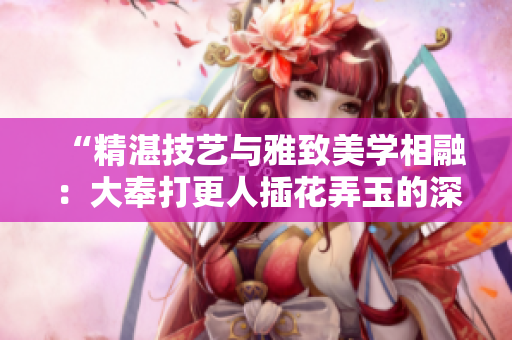 “精湛技藝與雅致美學(xué)相融：大奉打更人插花弄玉的深意”
