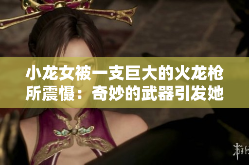 小龍女被一支巨大的火龍槍所震懾：奇妙的武器引發(fā)她強(qiáng)烈感受
