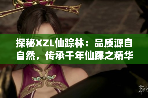 探秘XZL仙蹤林：品質(zhì)源自自然，傳承千年仙蹤之精華