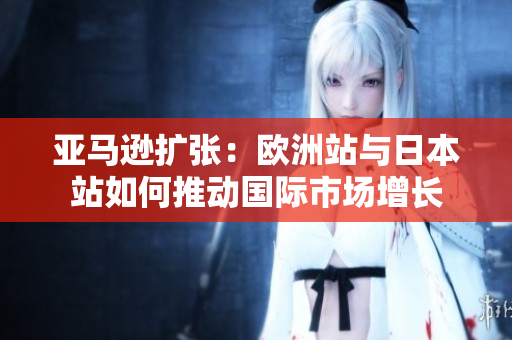 亞馬遜擴(kuò)張：歐洲站與日本站如何推動(dòng)國(guó)際市場(chǎng)增長(zhǎng)