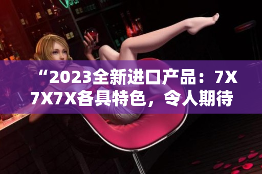 “2023全新進(jìn)口產(chǎn)品：7X7X7X各具特色，令人期待！”