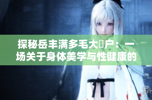 探秘岳豐滿多毛大隂戶:一場關(guān)于身體美學(xué)與性健康的研究之旅 探秘岳豐滿多毛大隂戶:一場關(guān)于身體美學(xué)與性健康的研究之旅