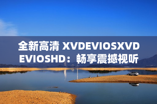 全新高清 XVDEVIOSXVDEVIOSHD：暢享震撼視聽體驗(yàn)