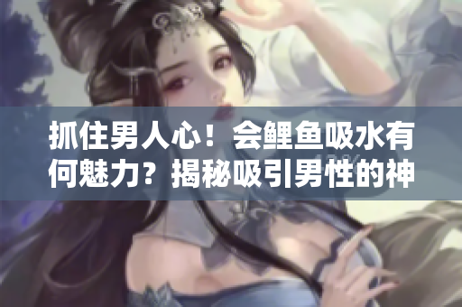 抓住男人心！會鯉魚吸水有何魅力？揭秘吸引男性的神奇之處