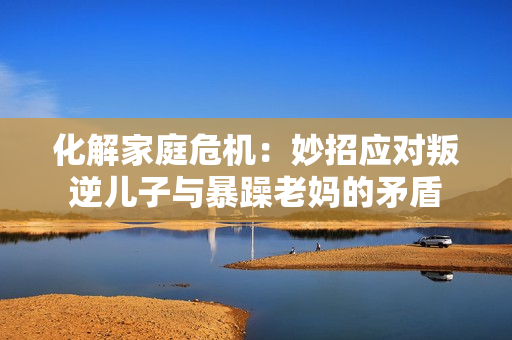 化解家庭危機(jī)：妙招應(yīng)對(duì)叛逆兒子與暴躁老媽的矛盾
