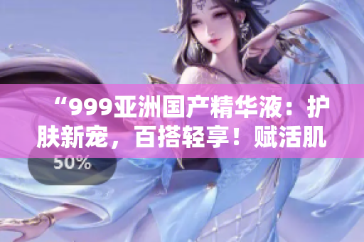 “999亞洲國產(chǎn)精華液：護(hù)膚新寵，百搭輕享！賦活肌膚，亮澤煥發(fā)！”