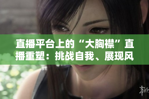 直播平臺上的“大胸襟”直播重塑：挑戰(zhàn)自我、展現(xiàn)風(fēng)采
