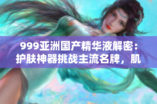 999亞洲國產精華液解密：護膚神器挑戰(zhàn)主流名牌，肌膚問題全解決