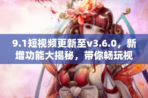 9.1短視頻更新至v3.6.0，新增功能大揭秘，帶你暢玩視頻世界