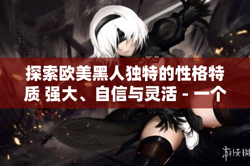 探索歐美黑人獨(dú)特的性格特質(zhì) 強(qiáng)大、自信與靈活 - 一個(gè)深度剖析的視角