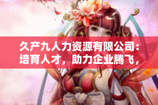 久產(chǎn)九人力資源有限公司：培育人才，助力企業(yè)騰飛，實(shí)現(xiàn)共贏