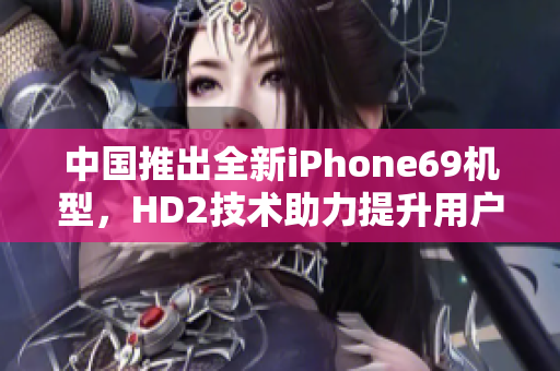 中國(guó)推出全新iPhone69機(jī)型，HD2技術(shù)助力提升用戶體驗(yàn)和成熟度