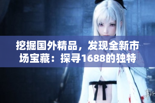 挖掘國外精品，發(fā)現(xiàn)全新市場寶藏：探尋1688的獨特之處