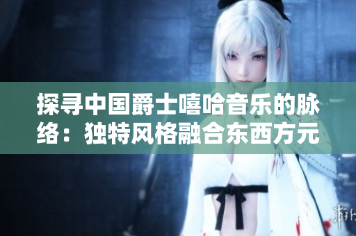 探尋中國(guó)爵士嘻哈音樂(lè)的脈絡(luò):獨(dú)特風(fēng)格融合東西方元素 探尋中國(guó)爵士嘻哈音樂(lè)的脈絡(luò):獨(dú)特風(fēng)格融合東西方元素