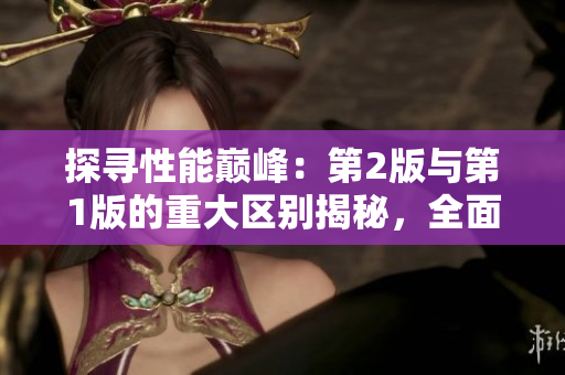 探尋性能巔峰:第2版與第1版的重大區(qū)別揭秘,全面解析新一代性能進化 探尋性能巔峰:第2版與第1版的重大區(qū)別揭秘,全面解析新一代性能進化