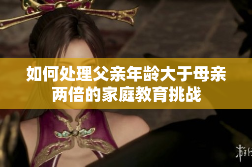 如何處理父親年齡大于母親兩倍的家庭教育挑戰(zhàn)