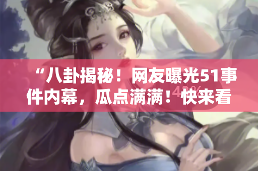 “八卦揭秘！網(wǎng)友曝光51事件內(nèi)幕，瓜點(diǎn)滿(mǎn)滿(mǎn)！快來(lái)看看！”