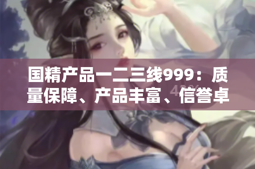 國(guó)精產(chǎn)品一二三線999：質(zhì)量保障、產(chǎn)品豐富、信譽(yù)卓越
